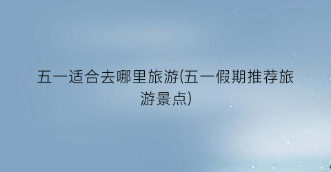 五一适合去哪里旅游(五一假期推荐旅游景点)