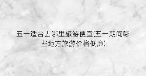 五一适合去哪里旅游便宜(五一期间哪些地方旅游价格低廉)