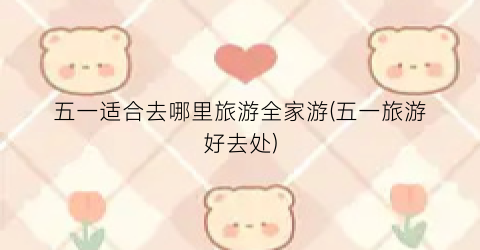 五一适合去哪里旅游全家游(五一旅游好去处)