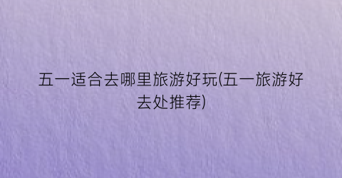 五一适合去哪里旅游好玩(五一旅游好去处推荐)