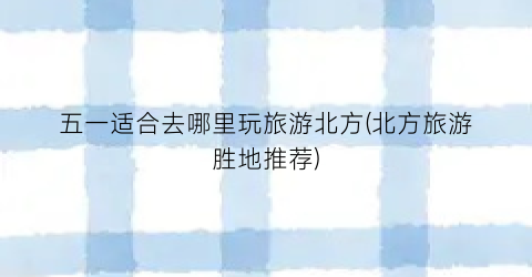 五一适合去哪里玩旅游北方(北方旅游胜地推荐)
