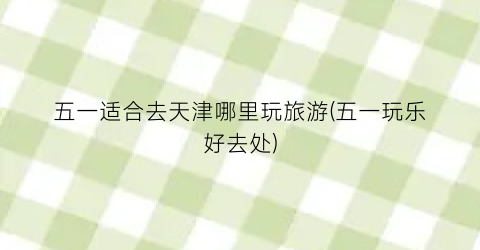 五一适合去天津哪里玩旅游(五一玩乐好去处)