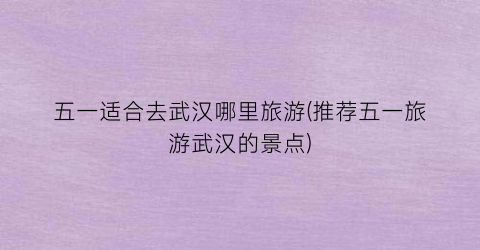 五一适合去武汉哪里旅游(推荐五一旅游武汉的景点)