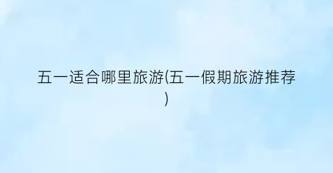 五一适合哪里旅游(五一假期旅游推荐)