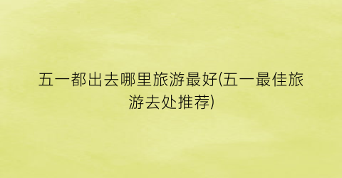 五一都出去哪里旅游最好(五一最佳旅游去处推荐)