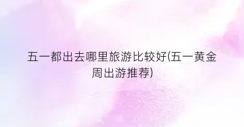 五一都出去哪里旅游比较好(五一黄金周出游推荐)