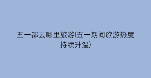 五一都去哪里旅游(五一期间旅游热度持续升温)
