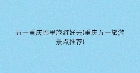 五一重庆哪里旅游好去(重庆五一旅游景点推荐)