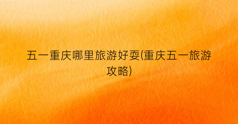 五一重庆哪里旅游好耍(重庆五一旅游攻略)