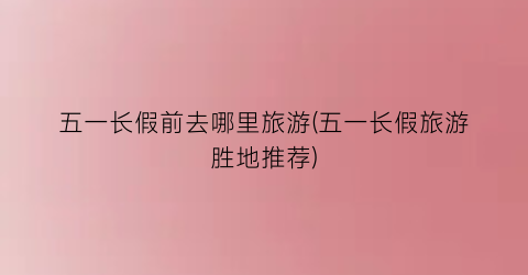 五一长假前去哪里旅游(五一长假旅游胜地推荐)