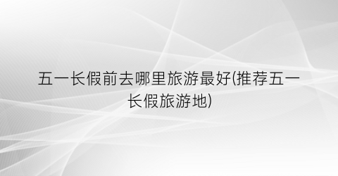 五一长假前去哪里旅游最好(推荐五一长假旅游地)