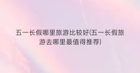 五一长假哪里旅游比较好(五一长假旅游去哪里最值得推荐)