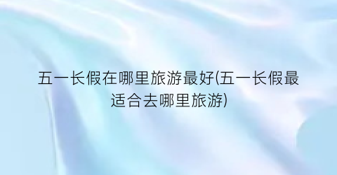 五一长假在哪里旅游最好(五一长假最适合去哪里旅游)