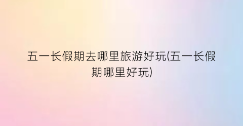 五一长假期去哪里旅游好玩(五一长假期哪里好玩)