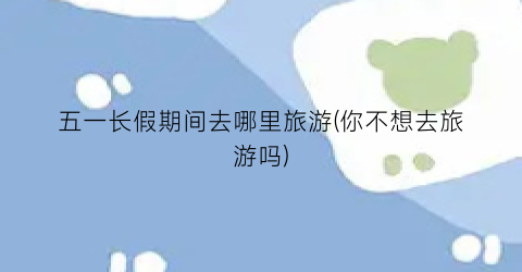 五一长假期间去哪里旅游(你不想去旅游吗)