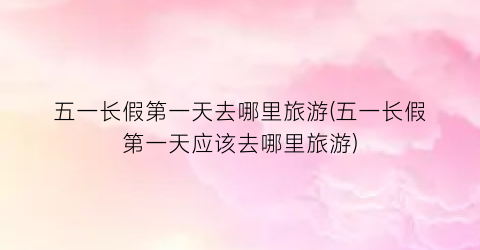 五一长假第一天去哪里旅游(五一长假第一天应该去哪里旅游)