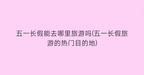 五一长假能去哪里旅游吗(五一长假旅游的热门目的地)