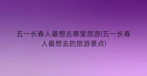 五一长春人最想去哪里旅游(五一长春人最想去的旅游景点)