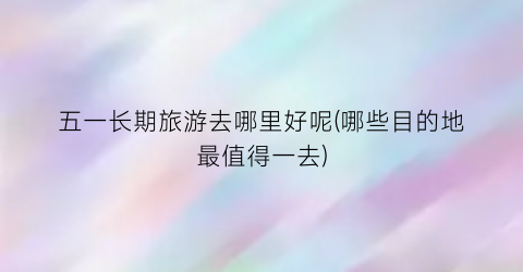 五一长期旅游去哪里好呢(哪些目的地最值得一去)