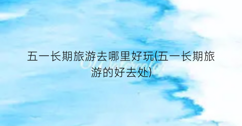 五一长期旅游去哪里好玩(五一长期旅游的好去处)