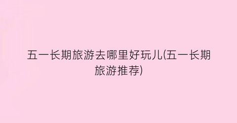 五一长期旅游去哪里好玩儿(五一长期旅游推荐)