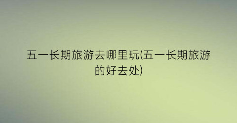 五一长期旅游去哪里玩(五一长期旅游的好去处)