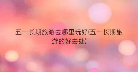 五一长期旅游去哪里玩好(五一长期旅游的好去处)