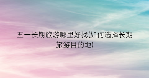 五一长期旅游哪里好找(如何选择长期旅游目的地)