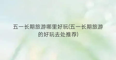 五一长期旅游哪里好玩(五一长期旅游的好玩去处推荐)