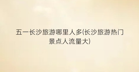 五一长沙旅游哪里人多(长沙旅游热门景点人流量大)