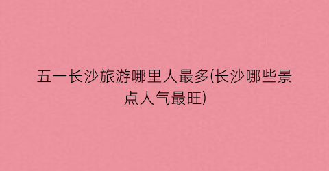 五一长沙旅游哪里人最多(长沙哪些景点人气最旺)