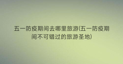 五一防疫期间去哪里旅游(五一防疫期间不可错过的旅游圣地)