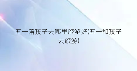五一陪孩子去哪里旅游好(五一和孩子去旅游)