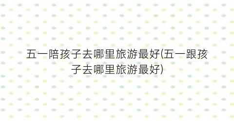 五一陪孩子去哪里旅游最好(五一跟孩子去哪里旅游最好)