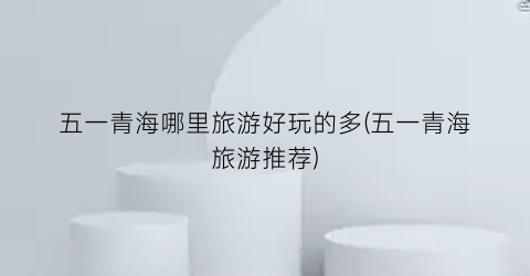 五一青海哪里旅游好玩的多(五一青海旅游推荐)