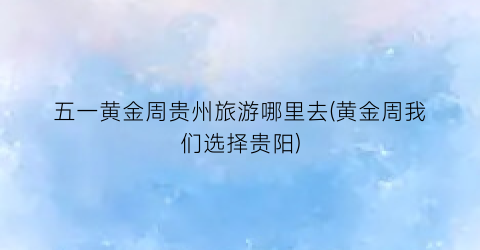 五一黄金周贵州旅游哪里去(黄金周我们选择贵阳)