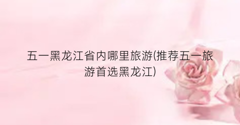 五一黑龙江省内哪里旅游(推荐五一旅游首选黑龙江)