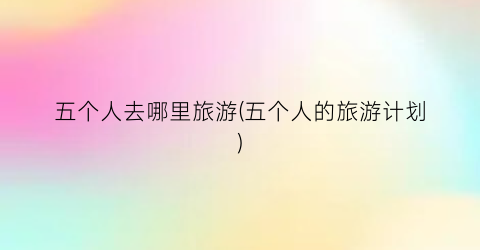 五个人去哪里旅游(五个人的旅游计划)
