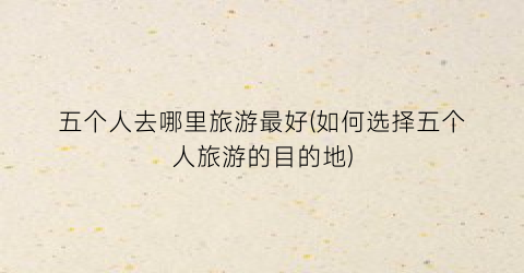 五个人去哪里旅游最好(如何选择五个人旅游的目的地)