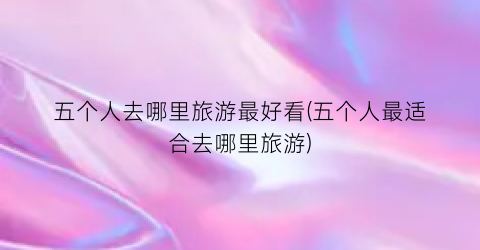 五个人去哪里旅游最好看(五个人最适合去哪里旅游)