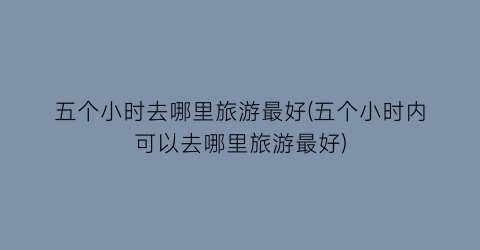 五个小时去哪里旅游最好(五个小时内可以去哪里旅游最好)