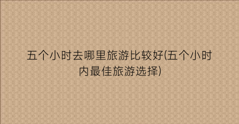 五个小时去哪里旅游比较好(五个小时内最佳旅游选择)