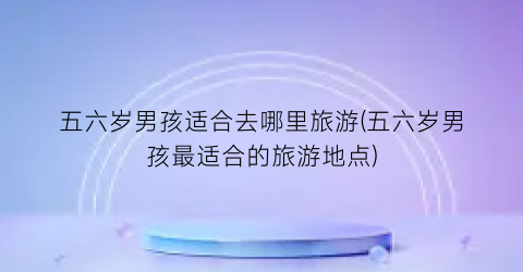 五六岁男孩适合去哪里旅游(五六岁男孩最适合的旅游地点)