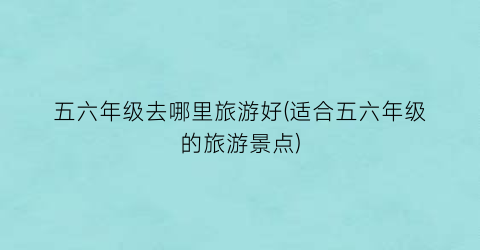 五六年级去哪里旅游好(适合五六年级的旅游景点)