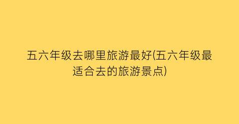 五六年级去哪里旅游最好(五六年级最适合去的旅游景点)