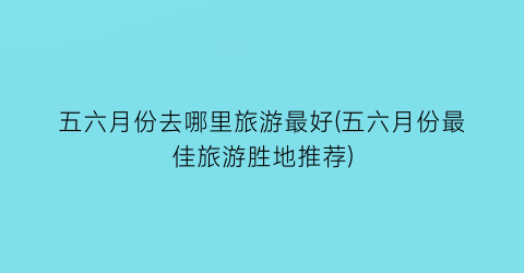 五六月份去哪里旅游最好(五六月份最佳旅游胜地推荐)