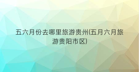 五六月份去哪里旅游贵州(五月六月旅游贵阳市区)