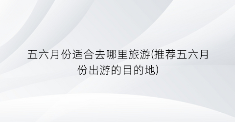 五六月份适合去哪里旅游(推荐五六月份出游的目的地)