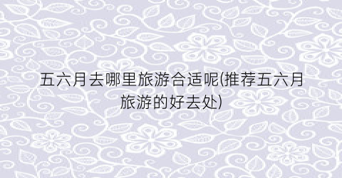 五六月去哪里旅游合适呢(推荐五六月旅游的好去处)