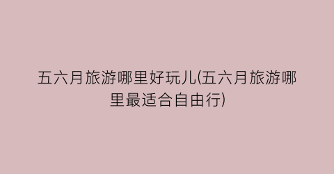 五六月旅游哪里好玩儿(五六月旅游哪里最适合自由行)